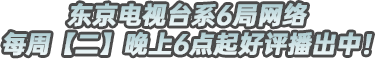 东京电视系6局网络每周【二】晚上6点起好评播出中！