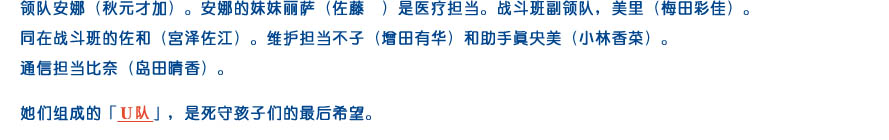 领队安娜（秋元才加）。安娜的妹妹丽萨（佐藤菫）是医疗担当。战斗班副领队，美里（梅田彩佳）。同在战斗班的佐和（宫泽佐江）。维护担当不子（增田有华）和助手真央美（小林香菜）。通信担当比奈（岛田晴香）。她们组成的「Ｕ队」，是死守孩子们的最后希望。